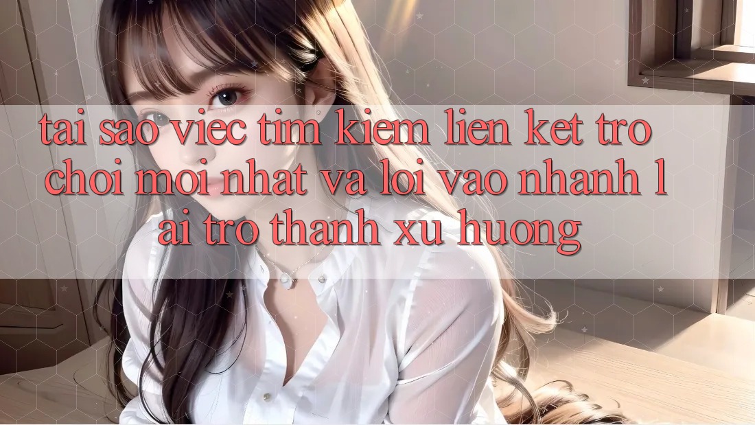 Tại sao việc tìm kiếm “Liên kết Trò chơi Mới nhất” và “Lối Vào Nhanh” lại trở thành xu hướng?