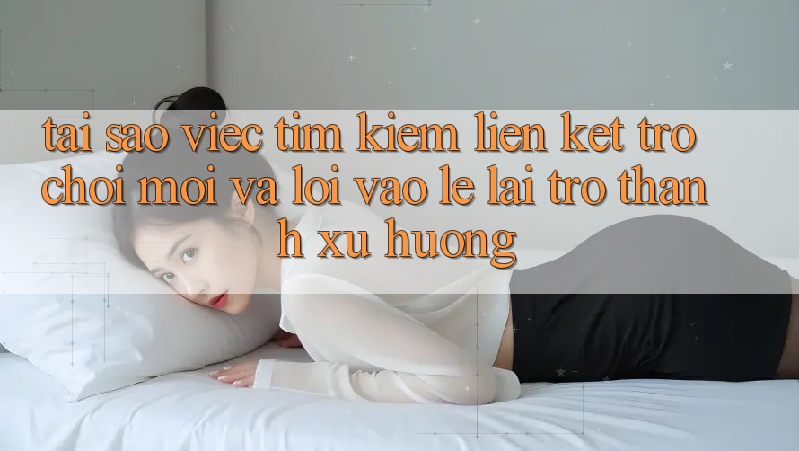 Tại sao việc tìm kiếm “Liên kết Trò chơi Mới” và “Lối Vào Lẹ” lại trở thành xu hướng?