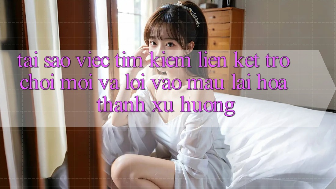 Tại sao việc tìm kiếm “Liên kết Trò chơi Mới” và “Lối Vào Mau” lại hóa thành xu hướng?