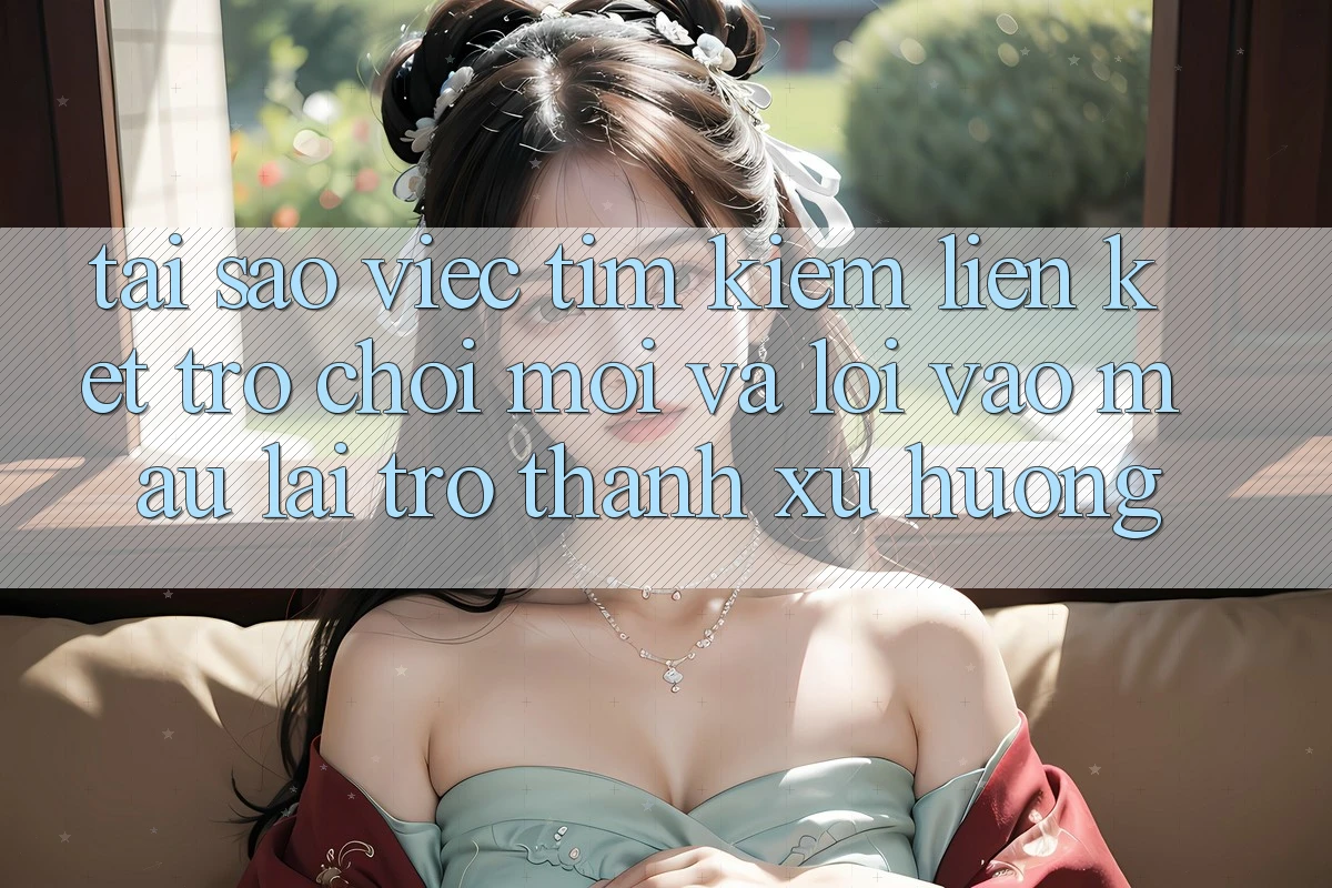 Tại sao việc tìm kiếm “Liên kết Trò chơi Mới” và “Lối Vào Mau” lại trở thành xu hướng?