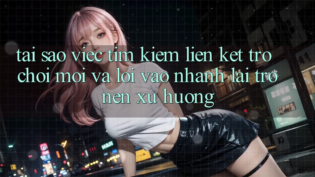 Tại sao việc tìm kiếm “Liên kết Trò chơi Mới” và “Lối Vào Nhanh” lại trở nên xu hướng?