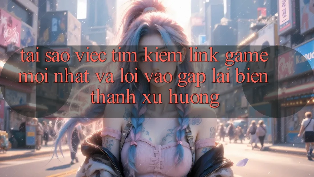 Tại sao việc tìm kiếm “Link Game Mới nhất” và “Lối Vào Gấp” lại biến thành xu hướng?