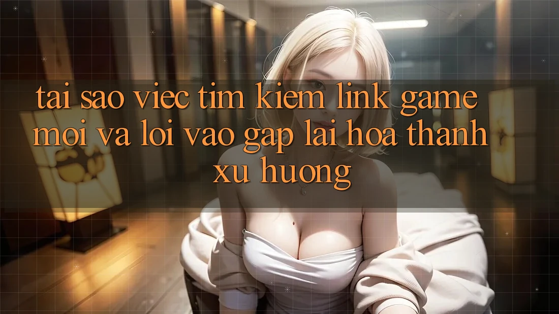 Tại sao việc tìm kiếm “Link Game Mới” và “Lối Vào Gấp” lại hóa thành xu hướng?