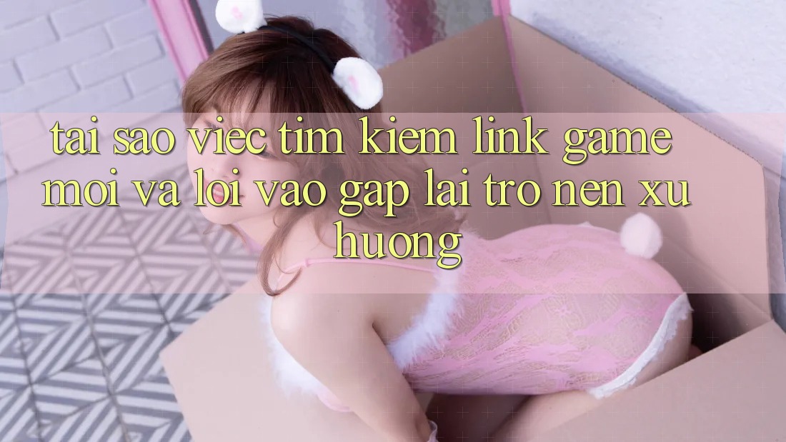 Tại sao việc tìm kiếm “Link Game Mới” và “Lối Vào Gấp” lại trở nên xu hướng?
