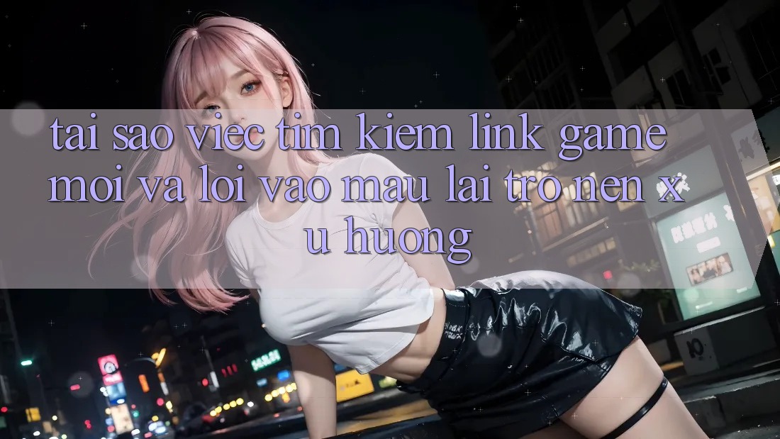 Tại sao việc tìm kiếm “Link Game Mới” và “Lối Vào Mau” lại trở nên xu hướng?