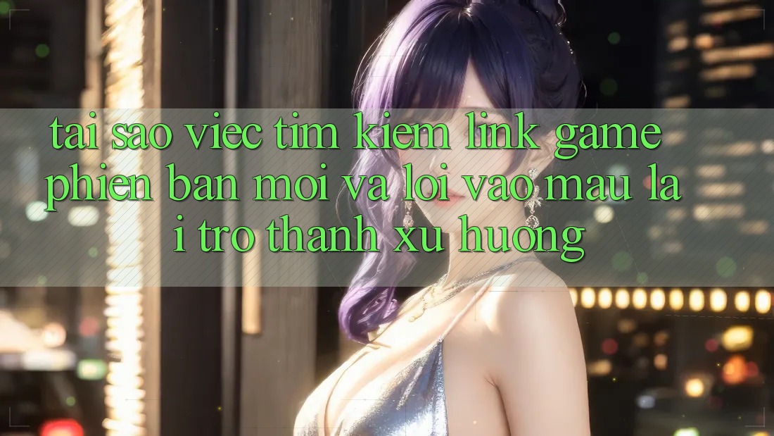 Tại sao việc tìm kiếm “Link Game Phiên bản mới” và “Lối Vào Mau” lại trở thành xu hướng?
