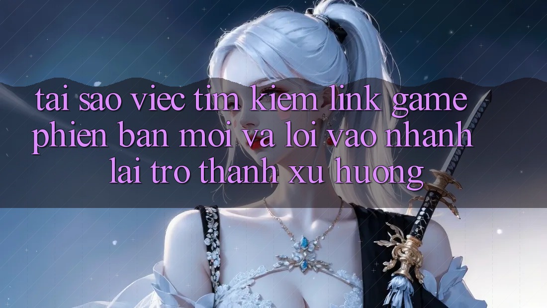 Tại sao việc tìm kiếm “Link Game Phiên bản mới” và “Lối Vào Nhanh” lại trở thành xu hướng?
