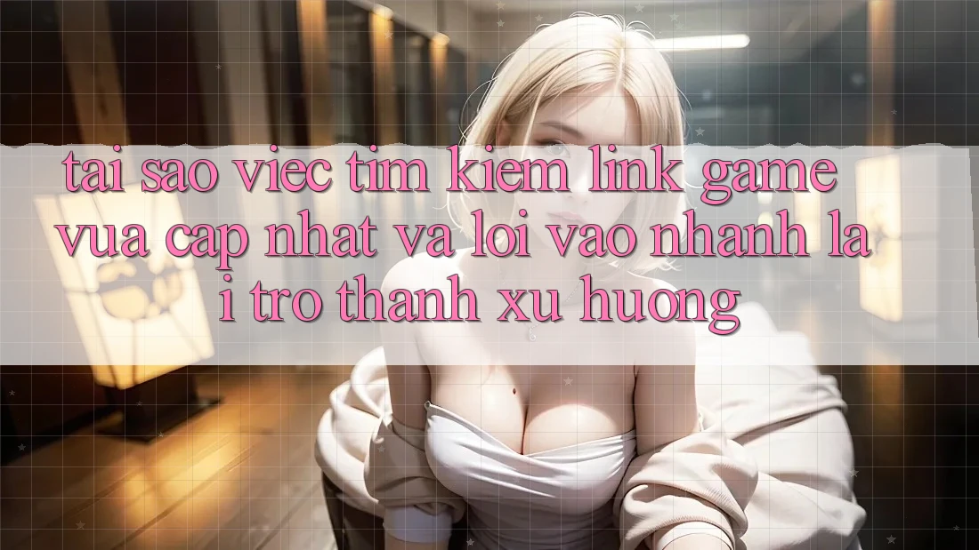 Tại sao việc tìm kiếm “Link Game Vừa cập nhật” và “Lối Vào Nhanh” lại trở thành xu hướng?
