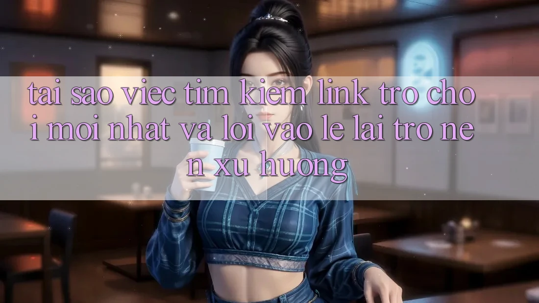 Tại sao việc tìm kiếm “Link Trò chơi Mới nhất” và “Lối Vào Lẹ” lại trở nên xu hướng?