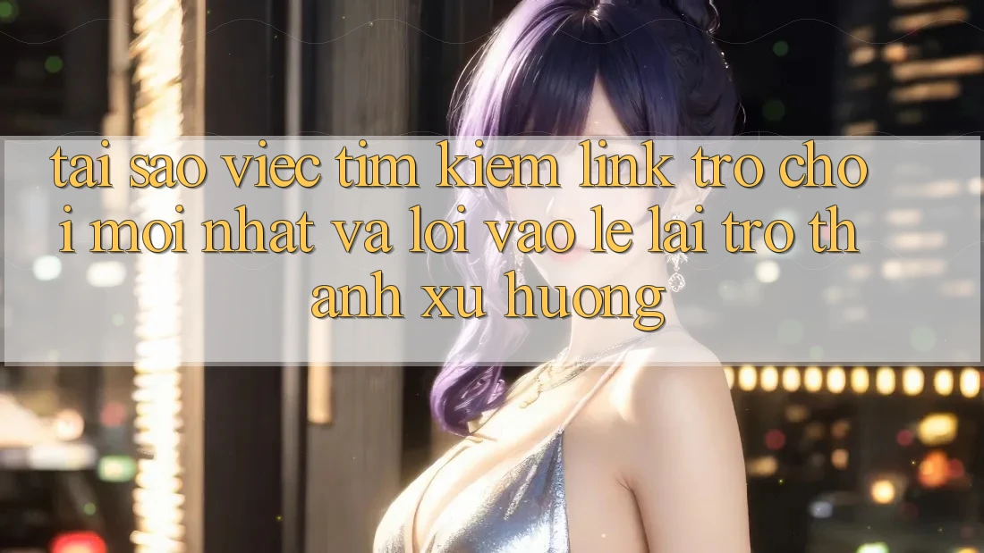 Tại sao việc tìm kiếm “Link Trò chơi Mới nhất” và “Lối Vào Lẹ” lại trở thành xu hướng?