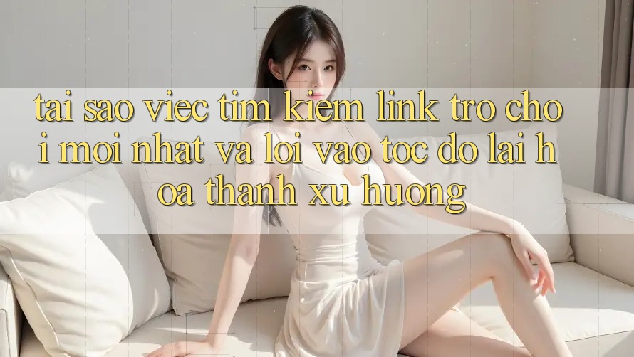 Tại sao việc tìm kiếm “Link Trò chơi Mới nhất” và “Lối Vào Tốc độ” lại hóa thành xu hướng?