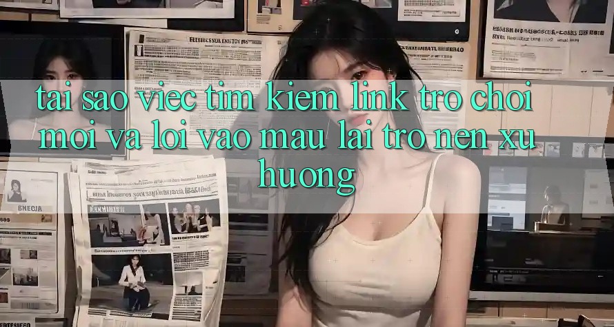 Tại sao việc tìm kiếm “Link Trò chơi Mới” và “Lối Vào Mau” lại trở nên xu hướng?