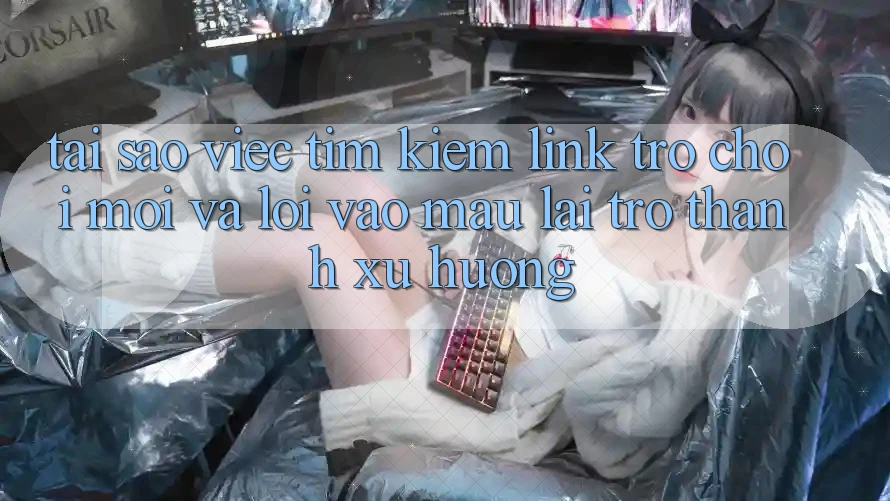 Tại sao việc tìm kiếm “Link Trò chơi Mới” và “Lối Vào Mau” lại trở thành xu hướng?