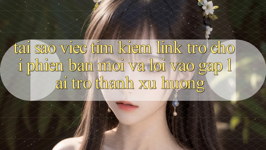 Tại sao việc tìm kiếm “Link Trò chơi Phiên bản mới” và “Lối Vào Gấp” lại trở thành xu hướng?