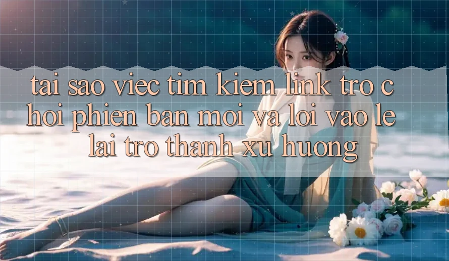 Tại sao việc tìm kiếm “Link Trò chơi Phiên bản mới” và “Lối Vào Lẹ” lại trở thành xu hướng?