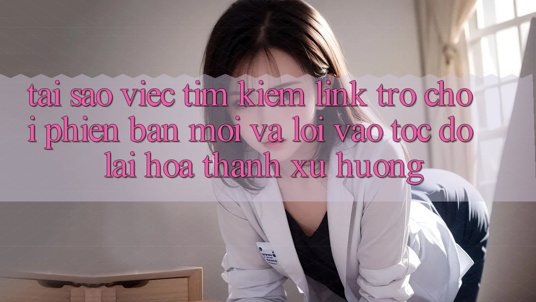 Tại sao việc tìm kiếm “Link Trò chơi Phiên bản mới” và “Lối Vào Tốc độ” lại hóa thành xu hướng?