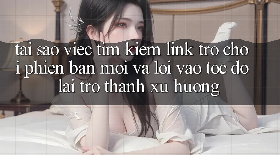 Tại sao việc tìm kiếm “Link Trò chơi Phiên bản mới” và “Lối Vào Tốc độ” lại trở thành xu hướng?