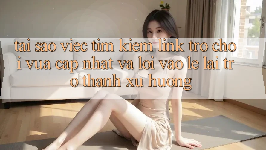 Tại sao việc tìm kiếm “Link Trò chơi Vừa cập nhật” và “Lối Vào Lẹ” lại trở thành xu hướng?