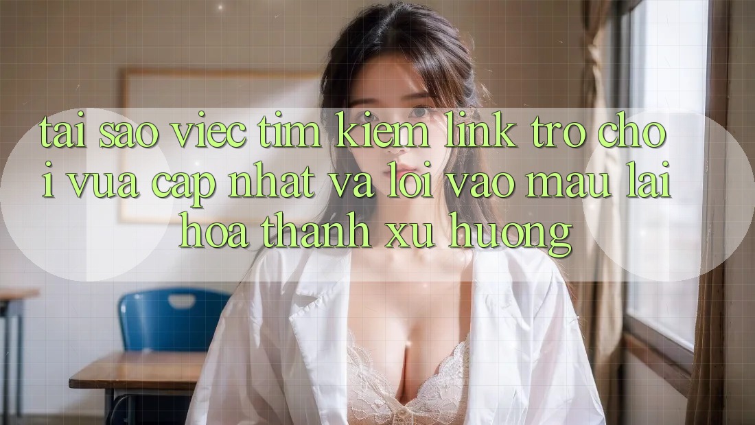 Tại sao việc tìm kiếm “Link Trò chơi Vừa cập nhật” và “Lối Vào Mau” lại hóa thành xu hướng?