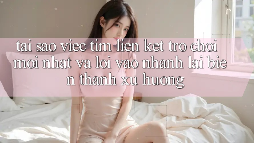 Tại sao việc tìm “Liên kết Trò chơi Mới nhất” và “Lối Vào Nhanh” lại biến thành xu hướng?