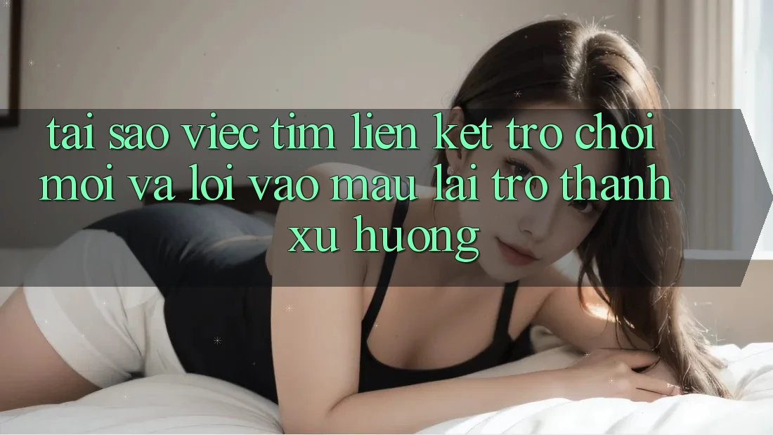 Tại sao việc tìm “Liên kết Trò chơi Mới” và “Lối Vào Mau” lại trở thành xu hướng?