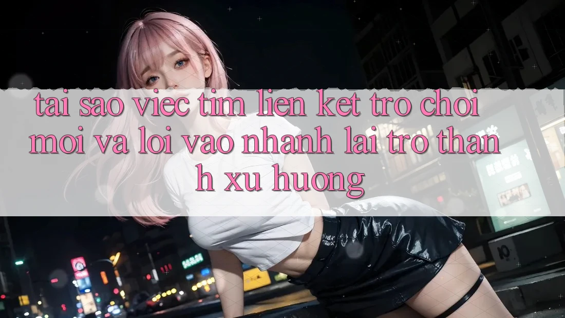 Tại sao việc tìm “Liên kết Trò chơi Mới” và “Lối Vào Nhanh” lại trở thành xu hướng?