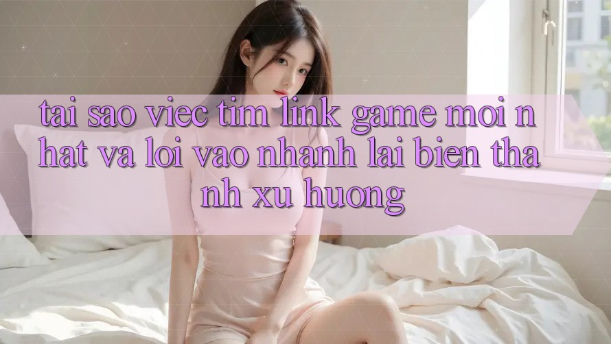 Tại sao việc tìm “Link Game Mới nhất” và “Lối Vào Nhanh” lại biến thành xu hướng?