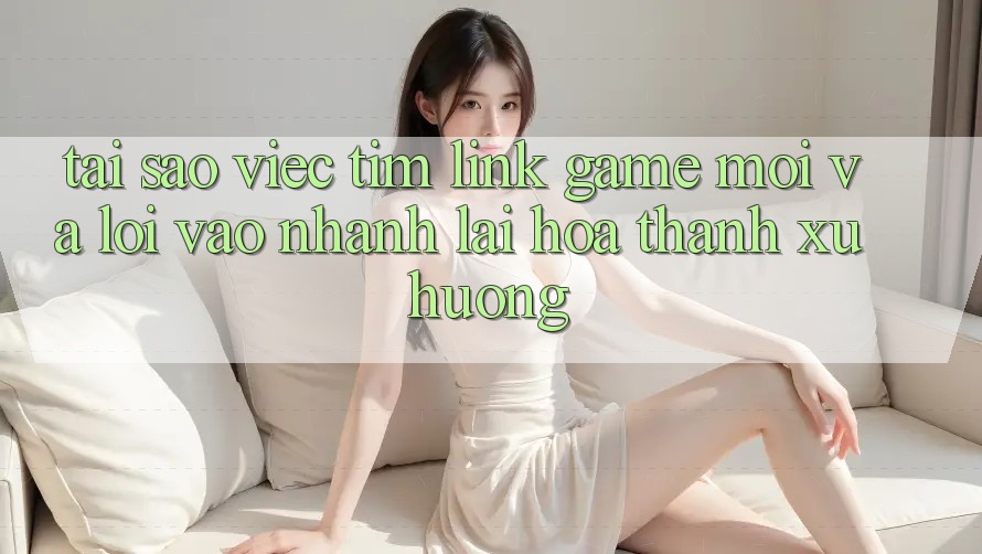 Tại sao việc tìm “Link Game Mới” và “Lối Vào Nhanh” lại hóa thành xu hướng?