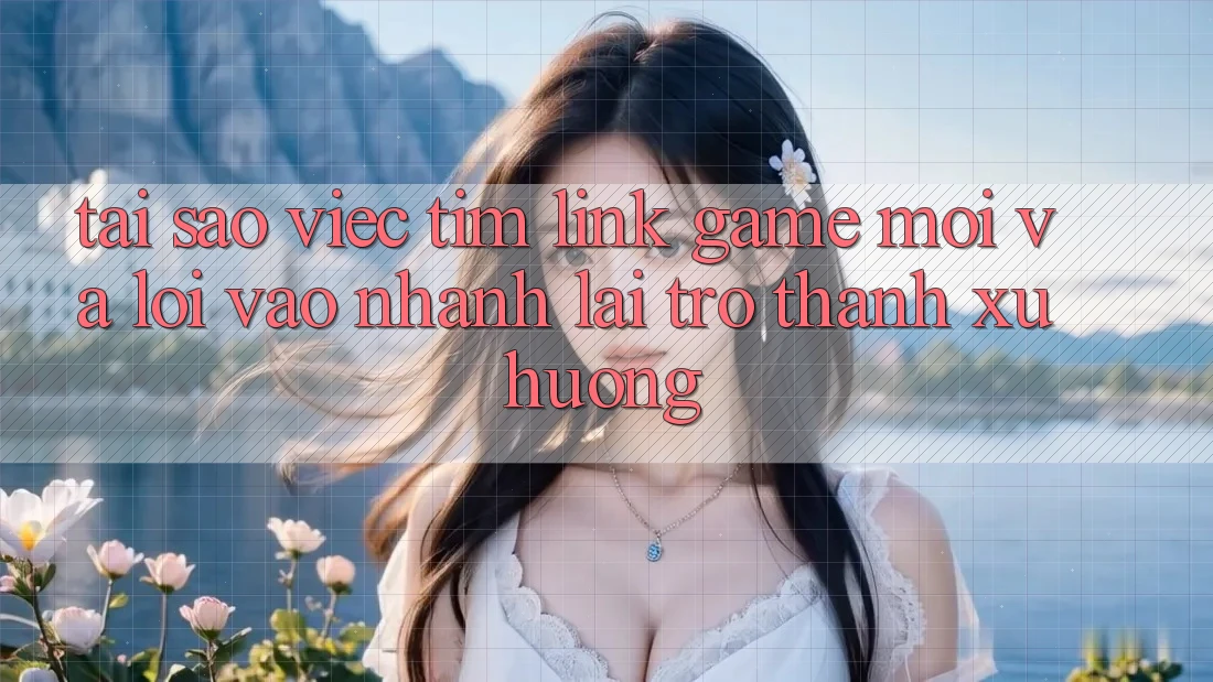 Tại sao việc tìm “Link Game Mới” và “Lối Vào Nhanh” lại trở thành xu hướng?