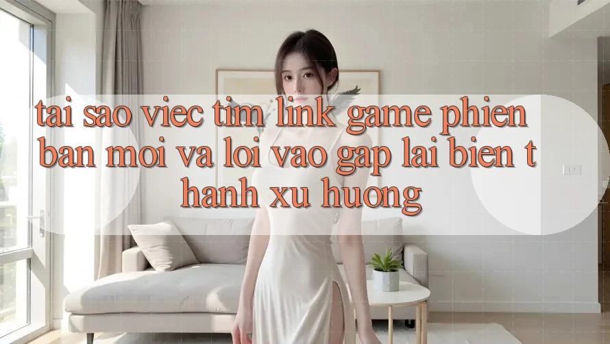 Tại sao việc tìm “Link Game Phiên bản mới” và “Lối Vào Gấp” lại biến thành xu hướng?