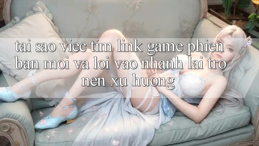 Tại sao việc tìm “Link Game Phiên bản mới” và “Lối Vào Nhanh” lại trở nên xu hướng?