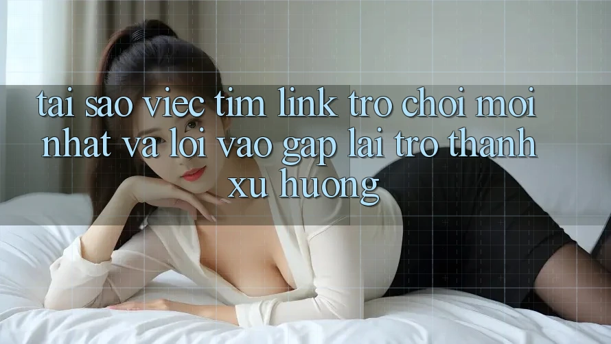 Tại sao việc tìm “Link Trò chơi Mới nhất” và “Lối Vào Gấp” lại trở thành xu hướng?