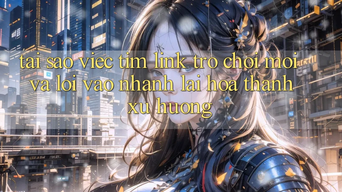 Tại sao việc tìm “Link Trò chơi Mới” và “Lối Vào Nhanh” lại hóa thành xu hướng?