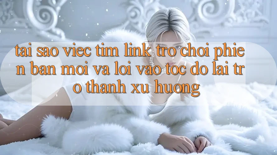 Tại sao việc tìm “Link Trò chơi Phiên bản mới” và “Lối Vào Tốc độ” lại trở thành xu hướng?