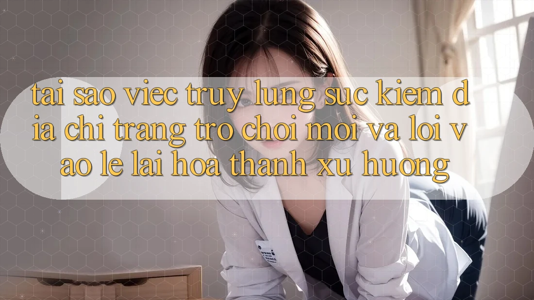 Tại sao việc truy lùng sục kiếm “Địa chỉ trang Trò chơi Mới” và “Lối Vào Lẹ” lại hóa thành xu hướng?