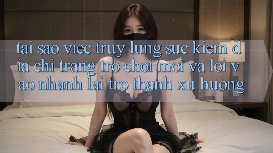 Tại sao việc truy lùng sục kiếm “Địa chỉ trang Trò chơi Mới” và “Lối Vào Nhanh” lại trở thành xu hướng?