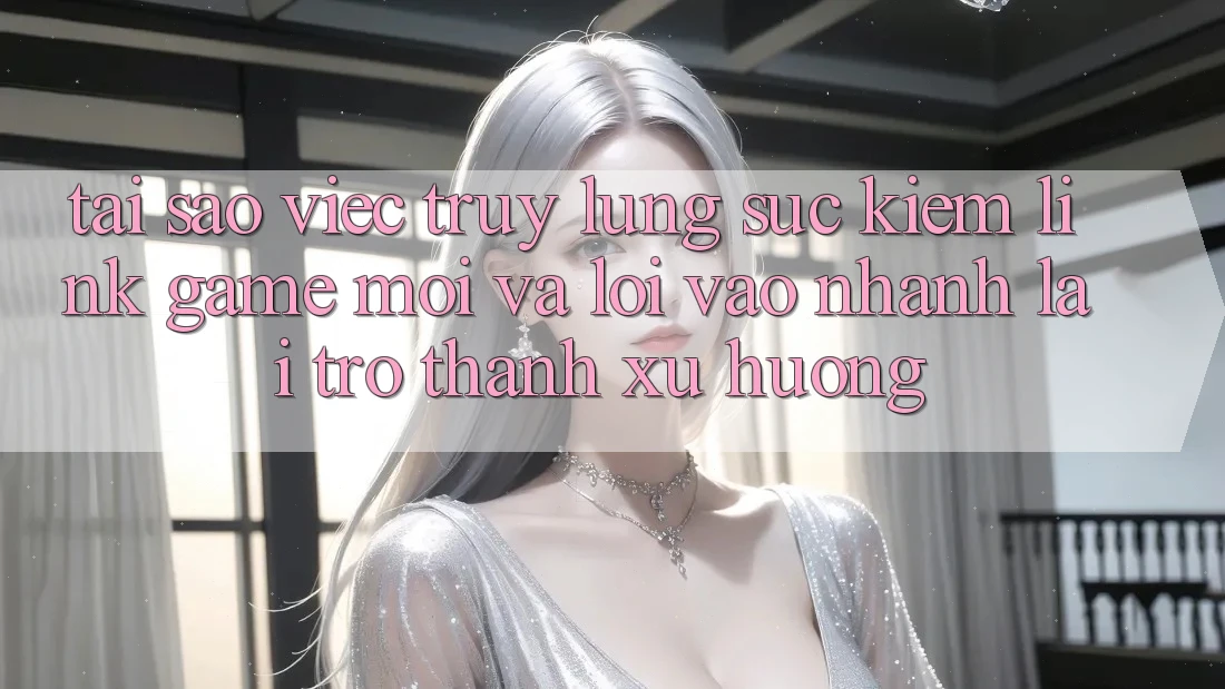 Tại sao việc truy lùng sục kiếm “Link Game Mới” và “Lối Vào Nhanh” lại trở thành xu hướng?