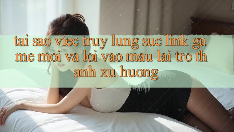 Tại sao việc truy lùng sục “Link Game Mới” và “Lối Vào Mau” lại trở thành xu hướng?
