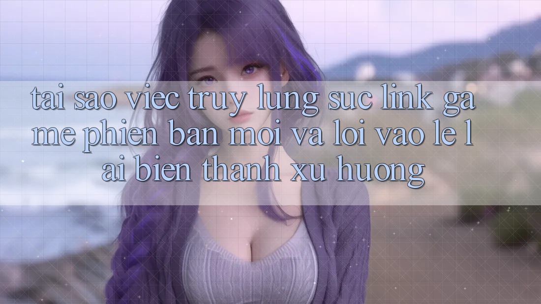 Tại sao việc truy lùng sục “Link Game Phiên bản mới” và “Lối Vào Lẹ” lại biến thành xu hướng?