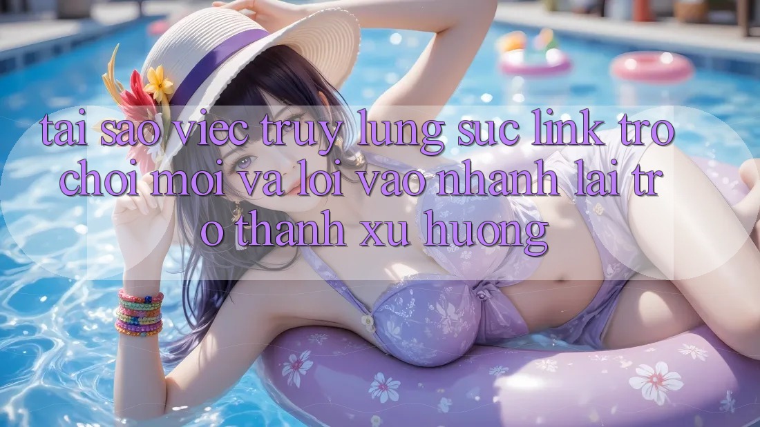 Tại sao việc truy lùng sục “Link Trò chơi Mới” và “Lối Vào Nhanh” lại trở thành xu hướng?