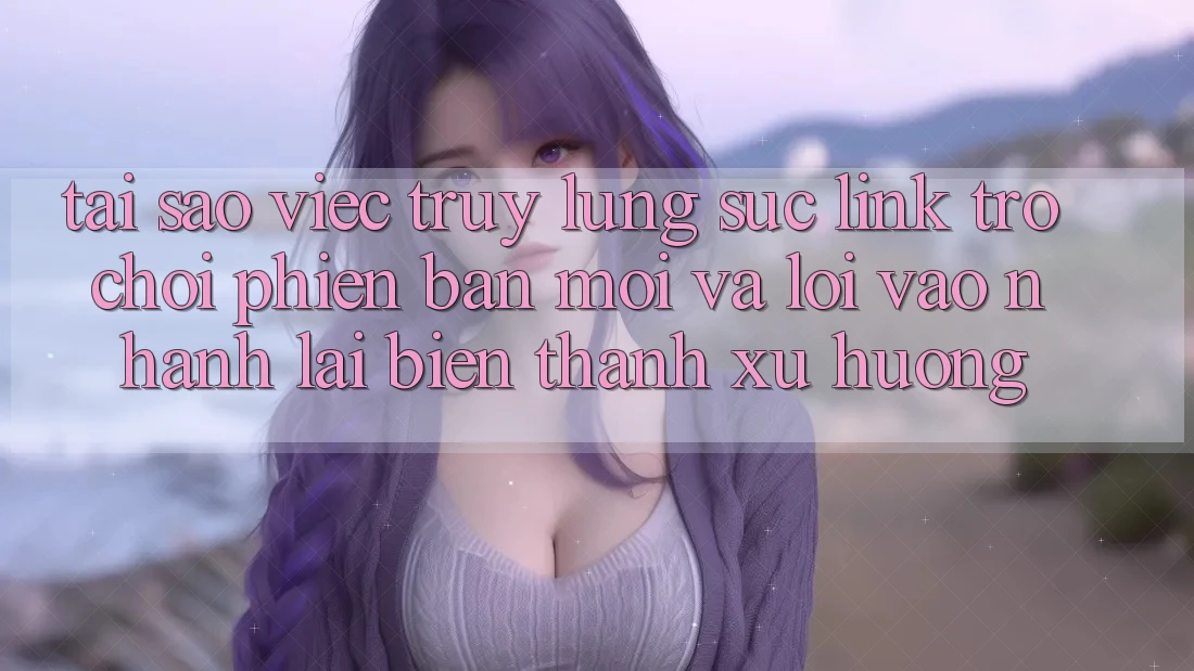 Tại sao việc truy lùng sục “Link Trò chơi Phiên bản mới” và “Lối Vào Nhanh” lại biến thành xu hướng?