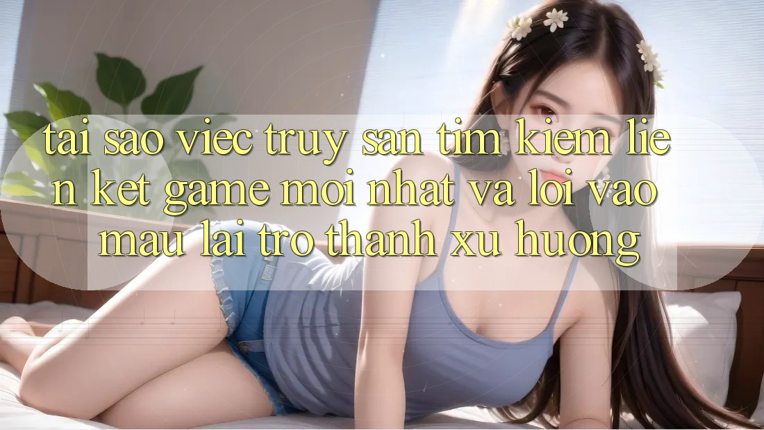 Tại sao việc truy săn tìm kiếm “Liên kết Game Mới nhất” và “Lối Vào Mau” lại trở thành xu hướng? Tại sao việc truy săn tìm kiếm “Liên kết Game Mới nhất” và “Lối Vào Mau” lại trở thành xu hướng?