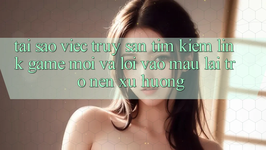 Tại sao việc truy săn tìm kiếm “Link Game Mới” và “Lối Vào Mau” lại trở nên xu hướng?