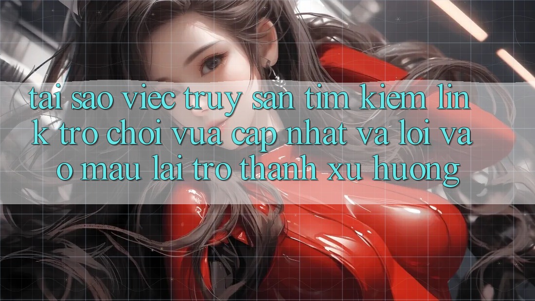 Tại sao việc truy săn tìm kiếm “Link Trò chơi Vừa cập nhật” và “Lối Vào Mau” lại trở thành xu hướng?
