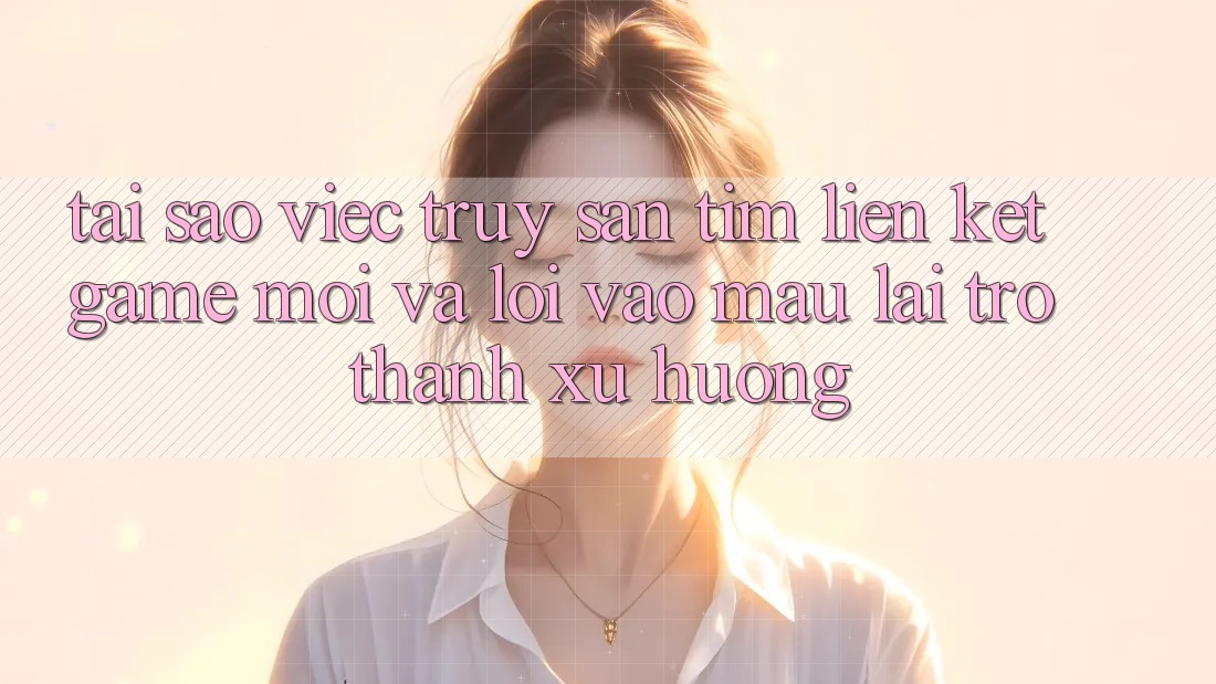 Tại sao việc truy săn tìm “Liên kết Game Mới” và “Lối Vào Mau” lại trở thành xu hướng?