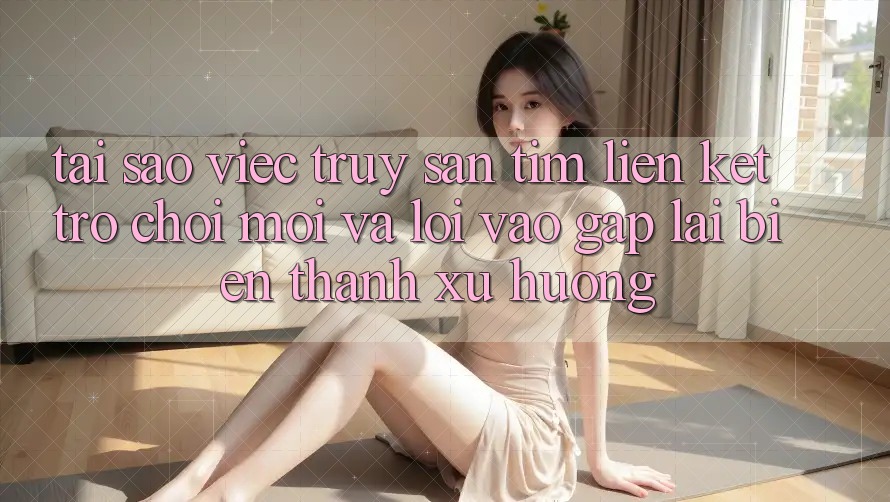 Tại sao việc truy săn tìm “Liên kết Trò chơi Mới” và “Lối Vào Gấp” lại biến thành xu hướng?