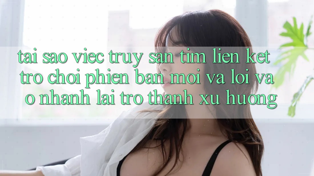 Tại sao việc truy săn tìm “Liên kết Trò chơi Phiên bản mới” và “Lối Vào Nhanh” lại trở thành xu hướng?