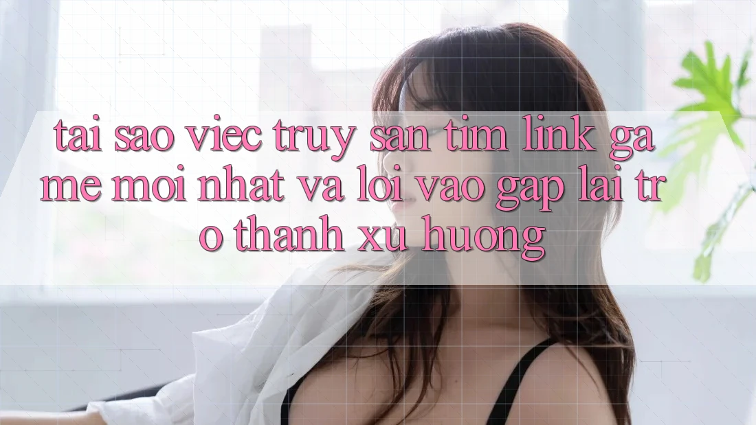 Tại sao việc truy săn tìm “Link Game Mới nhất” và “Lối Vào Gấp” lại trở thành xu hướng?