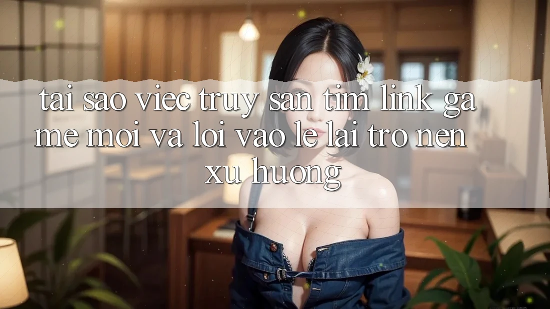 Tại sao việc truy săn tìm “Link Game Mới” và “Lối Vào Lẹ” lại trở nên xu hướng?