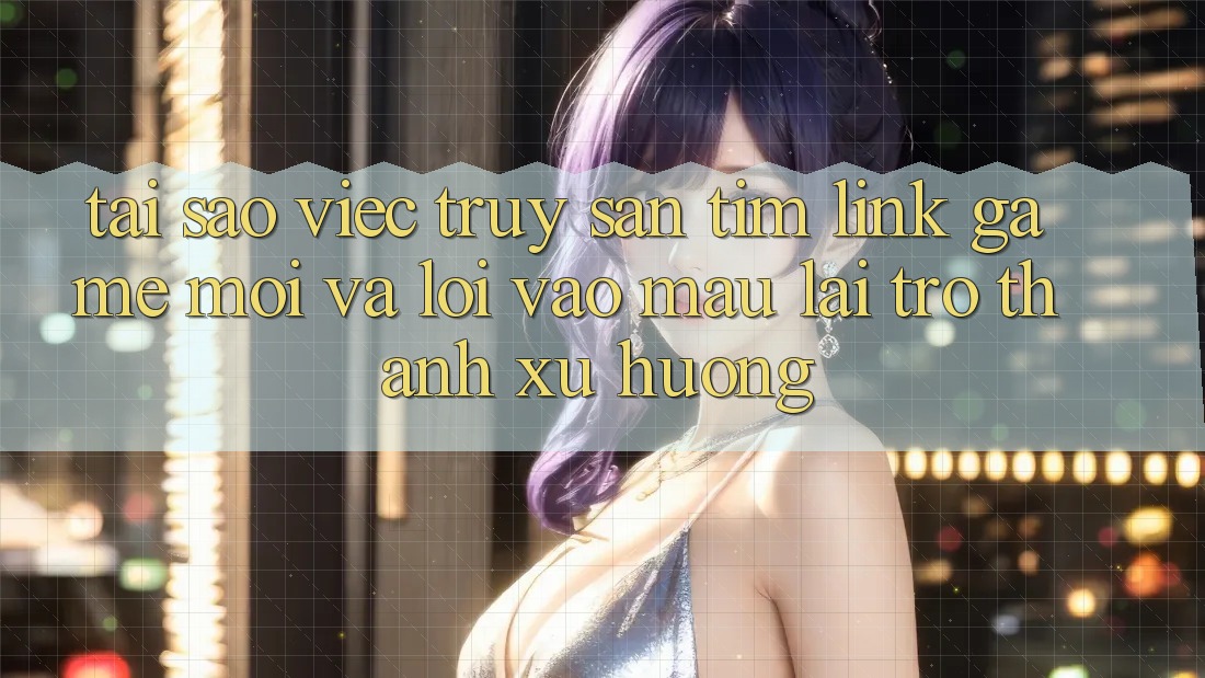 Tại sao việc truy săn tìm “Link Game Mới” và “Lối Vào Mau” lại trở thành xu hướng?
